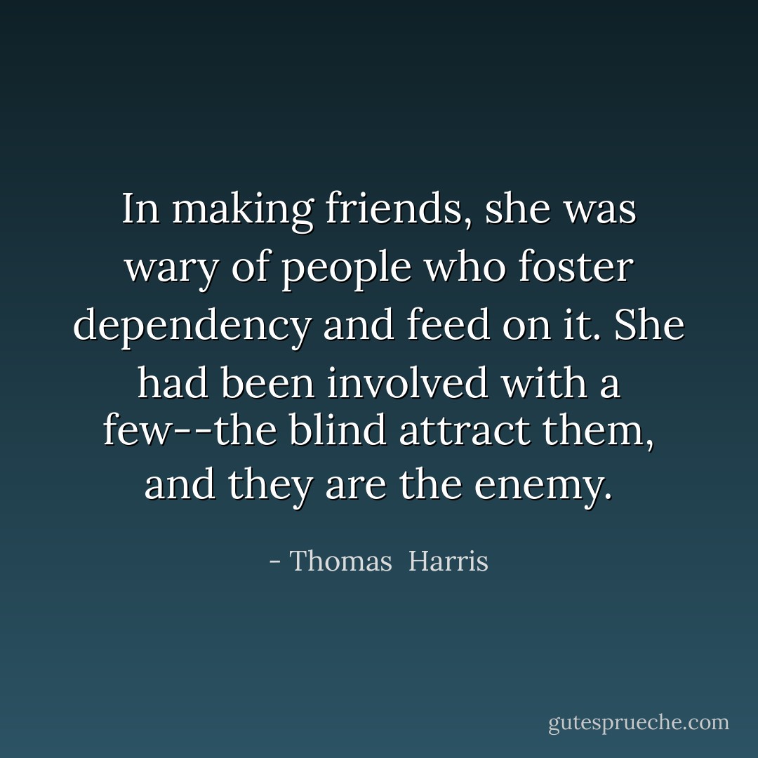 In making friends, she was wary of people who foster dependency and feed on it. She had been involved with a few--the blind attract them, and they are the enemy. - Thomas  Harris