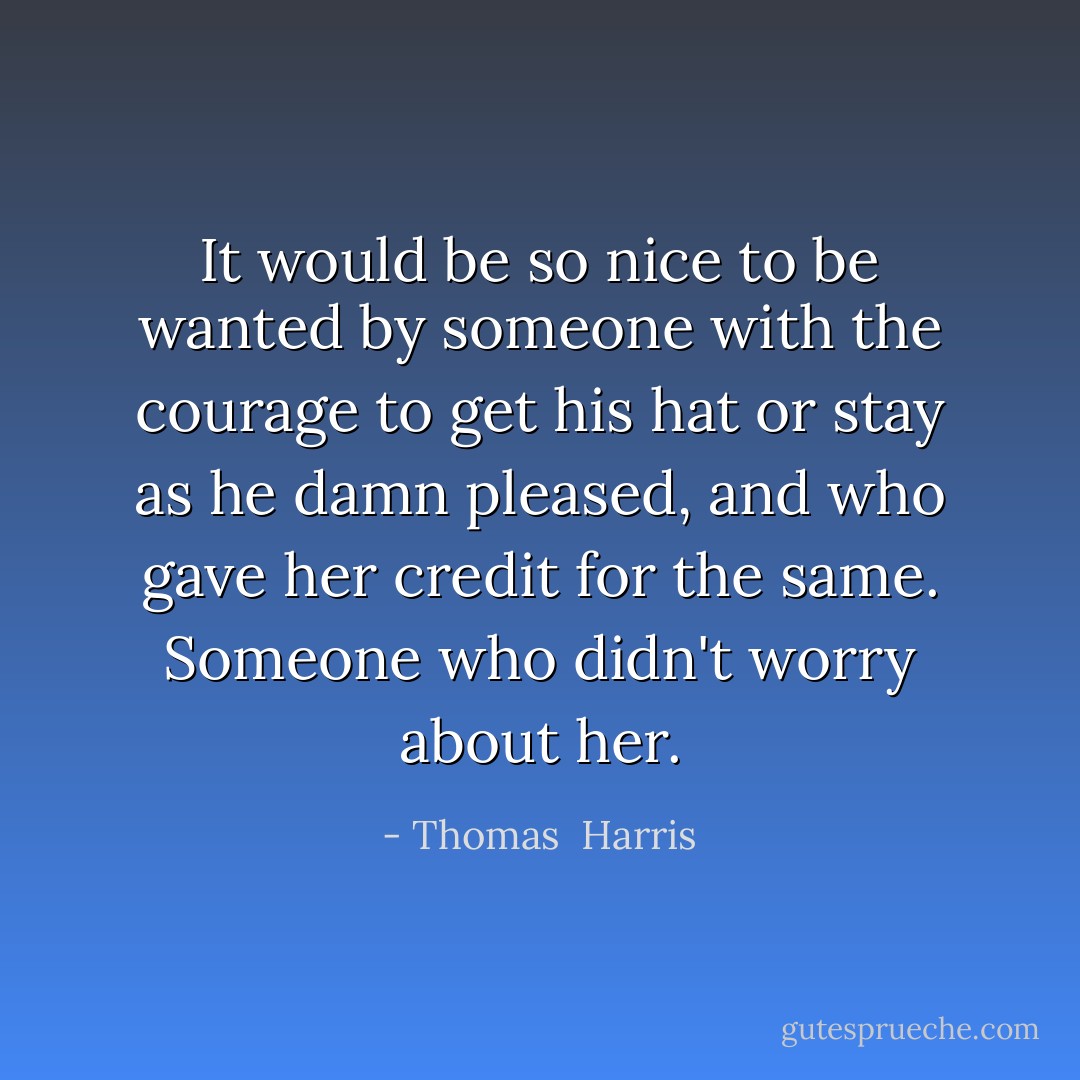 It would be so nice to be wanted by someone with the courage to get his hat or stay as he damn pleased, and who gave her credit for the same. Someone who didn't worry about her. - Thomas  Harris