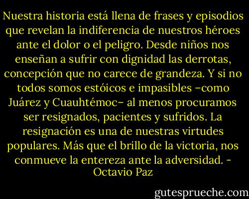 Nuestra historia está llena de frases y episodios que revelan la indiferencia de nuestros héroes ante el dolor o el peligro. Desde niños nos enseñan a sufrir con dignidad las derrotas, concepción que no carece de grandeza. Y si no todos somos estóicos e impasibles –como Juárez y Cuauhtémoc– al menos procuramos ser resignados, pacientes y sufridos. La resignación es una de nuestras virtudes populares. Más que el brillo de la victoria, nos conmueve la entereza ante la adversidad. - Octavio Paz