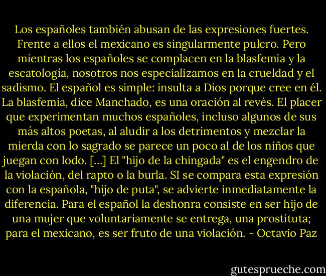 Los españoles también abusan de las expresiones fuertes. Frente a ellos el mexicano es singularmente pulcro. Pero mientras los españoles se complacen en la blasfemia y la escatología, nosotros nos especializamos en la crueldad y el sadismo. El español es simple: insulta a Dios porque cree en él. La blasfemia, dice Manchado, es una oración al revés. El placer que experimentan muchos españoles, incluso algunos de sus más altos poetas, al aludir a los detrimentos y mezclar la mierda con lo sagrado se parece un poco al de los niños que juegan con lodo. […] El "hijo de la chingada" es el engendro de la violación, del rapto o la burla. SI se compara esta expresión con la española, "hijo de puta", se advierte inmediatamente la diferencia. Para el español la deshonra consiste en ser hijo de una mujer que voluntariamente se entrega, una prostituta; para el mexicano, es ser fruto de una violación. - Octavio Paz