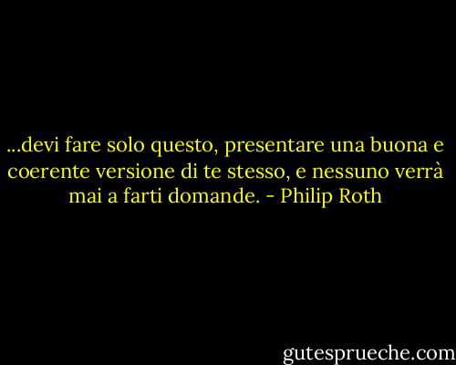 ...devi fare solo questo, presentare una buona e coerente versione di te stesso, e nessuno verrà mai a farti domande. - Philip Roth