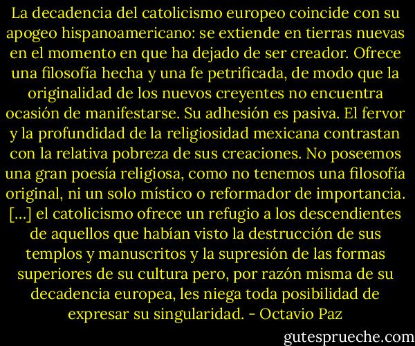 La decadencia del catolicismo europeo coincide con su apogeo hispanoamericano: se extiende en tierras nuevas en el momento en que ha dejado de ser creador. Ofrece una filosofía hecha y una fe petrificada, de modo que la originalidad de los nuevos creyentes no encuentra ocasión de manifestarse. Su adhesión es pasiva. El fervor y la profundidad de la religiosidad mexicana contrastan con la relativa pobreza de sus creaciones. No poseemos una gran poesía religiosa, como no tenemos una filosofía original, ni un solo místico o reformador de importancia. […] el catolicismo ofrece un refugio a los descendientes de aquellos que habían visto la destrucción de sus templos y manuscritos y la supresión de las formas superiores de su cultura pero, por razón misma de su decadencia europea, les niega toda posibilidad de expresar su singularidad. - Octavio Paz