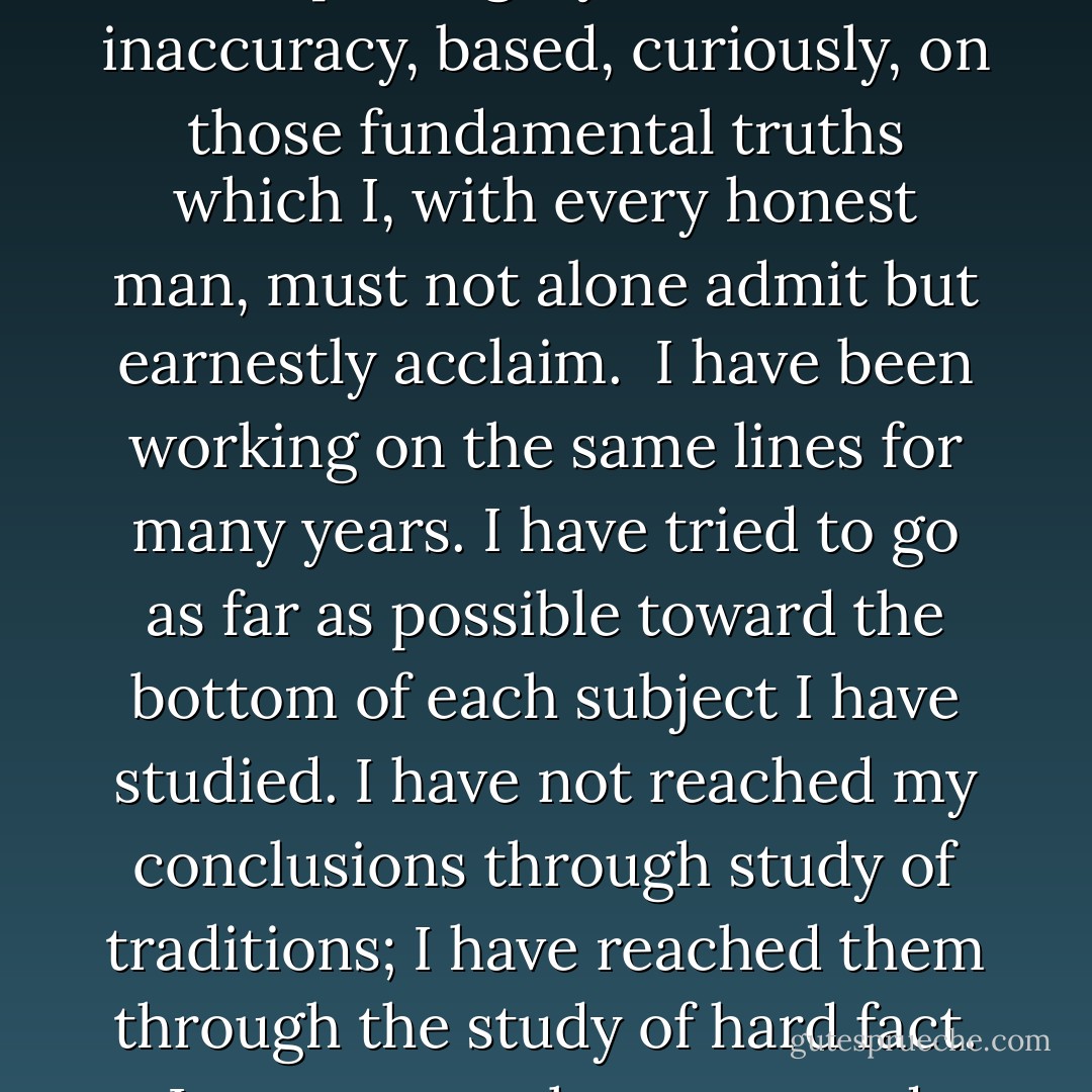 ...What I have denied and what my reason compels me to deny, is the existence of a Being throned above us as a god, directing our mundane affairs in detail, regarding us as individuals, punishing us, rewarding us as human judges might.<br /><br />When the churches learn to take this rational view of things, when they become true schools of ethics and stop teaching fables, they will be more effective than they are to-day... If they would turn all that ability to teaching this one thing – the fact that honesty is best, that selfishness and lies of any sort must surely fail to produce happiness – they would accomplish actual things. Religious faiths and creeds have greatly hampered our development. They have absorbed and wasted some fine intellects. That creeds are getting to be less and less important to the average mind with every passing year is a good sign, I think, although I do not wish to talk about what is commonly called theology.<br /><br />The criticisms which have been hurled at me have not worried me. A man cannot control his beliefs. If he is honest in his frank expression of them, that is all that can in justice be required of him. Professor Thomson and a thousand others do not in the least agree with me. His criticism of me, as I read it, charged that because I doubted the soul’s immortality, or ‘personality,’ as he called it, my mind must be abnormal, ‘pathological,’ in other, words, diseased... I try to say exactly what I honestly believe to be the truth, and more than that no man can do. I honestly believe that creedists have built up a mighty structure of inaccuracy, based, curiously, on those fundamental truths which I, with every honest man, must not alone admit but earnestly acclaim.<br /><br />I have been working on the same lines for many years. I have tried to go as far as possible toward the bottom of each subject I have studied. I have not reached my conclusions through study of traditions; I have reached them through the study of hard fact. I cannot see that unproved theories or sentiment should be permitted to have influence in the building of conviction upon matters so important. Science proves its theories or it rejects them. I have never seen the slightest scientific proof of the religious theories of heaven and hell, of future life for individuals, or of a personal God. I earnestly believe that I am right; I cannot help believing as I do... I cannot accept as final any theory which is not provable. The theories of the theologians cannot be proved. Proof, proof! That is what I always have been after; that is what my mind requires before it can accept a theory as fact. Some things are provable, some things disprovable, some things are doubtful. All the problems which perplex us, now, will, soon or late, be solved, and solved beyond a question through scientific investigation. The thing which most impresses me about theology is that it does not seem to be investigating. It seems to be asserting, merely, without actual study.<br /><br />...Moral teaching is the thing we need most in this world, and many of these men could be great moral teachers if they would but give their whole time to it, and to scientific search for the rock-bottom truth, instead of wasting it upon expounding theories of theology which are not in the first place firmly based. What we need is search for fundamentals, not reiteration of traditions born in days when men knew even less than we do now.<br /><br />[<i>Columbian Magazine interview</i>] - Thomas A. Edison