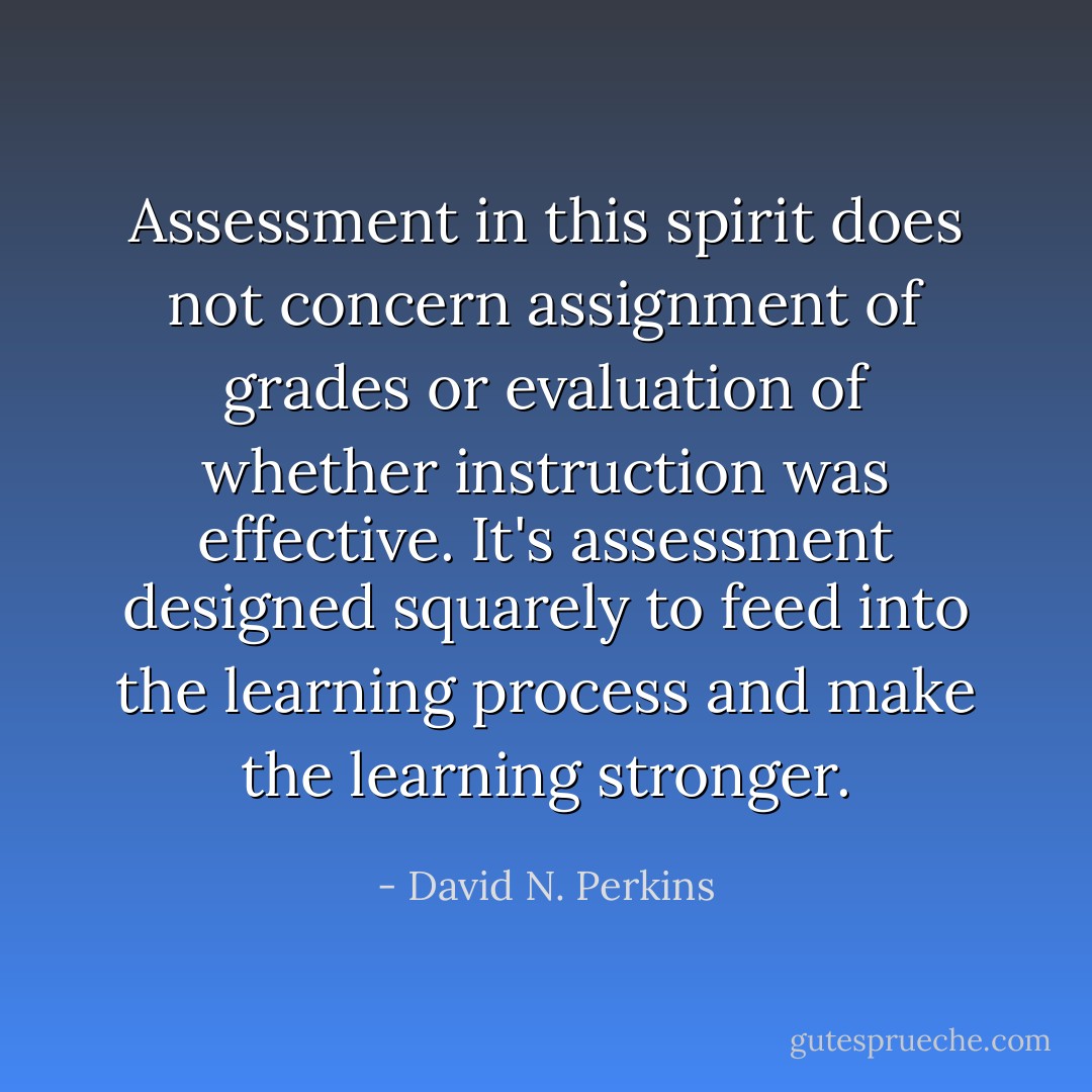 Assessment in this spirit does not concern assignment of grades or evaluation of whether instruction was effective. It's assessment designed squarely to feed into the learning process and make the learning stronger. - David N. Perkins