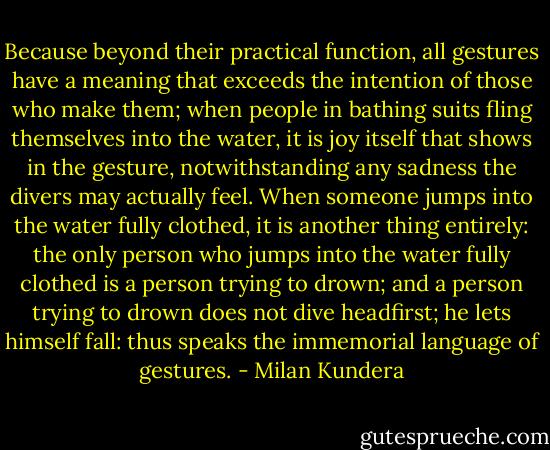 Because beyond their practical function, all gestures have a meaning that exceeds the intention of those who make them; when people in bathing suits fling themselves into the water, it is joy itself that shows in the gesture, notwithstanding any sadness the divers may actually feel. When someone jumps into the water fully clothed, it is another thing entirely: the only person who jumps into the water fully clothed is a person trying to drown; and a person trying to drown does not dive headfirst; he lets himself fall: thus speaks the immemorial language of gestures. - Milan Kundera