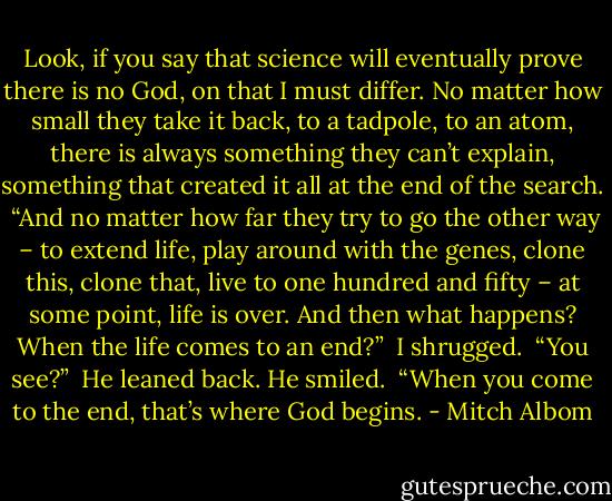 Look, if you say that science will eventually prove there is no God, on that I must differ. No matter how small they take it back, to a tadpole, to an atom, there is always something they can’t explain, something that created it all at the end of the search.<br /><br />“And no matter how far they try to go the other way – to extend life, play around with the genes, clone this, clone that, live to one hundred and fifty – at some point, life is over. And then what happens? When the life comes to an end?”<br /><br />I shrugged.<br /><br />“You see?”<br /><br />He leaned back. He smiled.<br /><br />“When you come to the end, that’s where God begins. - Mitch Albom