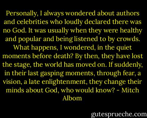 Personally, I always wondered about authors and celebrities who loudly declared there was no God. It was usually when they were healthy and popular and being listened to by crowds. What happens, I wondered, in the quiet moments before death? By then, they have lost the stage, the world has moved on. If suddenly, in their last gasping moments, through fear, a vision, a late enlightenment, they change their minds about God, who would know? - Mitch Albom