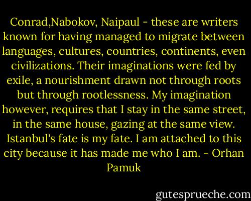 Conrad,Nabokov, Naipaul - these are writers known for having managed to migrate between languages, cultures, countries, continents, even civilizations. Their imaginations were fed by exile, a nourishment drawn not through roots but through rootlessness. My imagination however, requires that I stay in the same street, in the same house, gazing at the same view. Istanbul's fate is my fate. I am attached to this city because it has made me who I am. - Orhan Pamuk