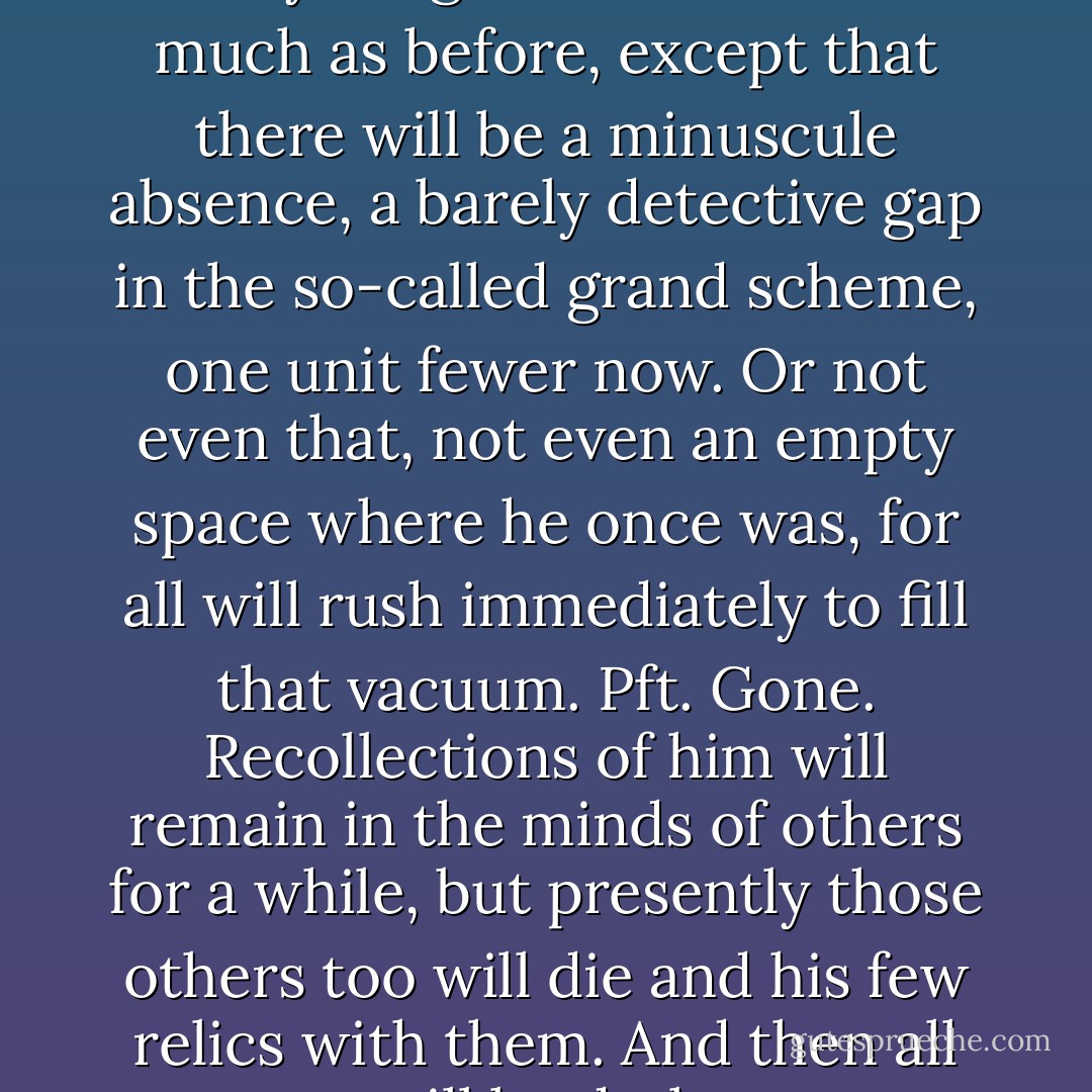 He knows that after him everything will continue on much as before, except that there will be a minuscule absence, a barely detective gap in the so-called grand scheme, one unit fewer now. Or not even that, not even an empty space where he once was, for all will rush immediately to fill that vacuum. Pft. Gone. Recollections of him will remain in the minds of others for a while, but presently those others too will die and his few relics with them. And then all will be dark. - John Banville