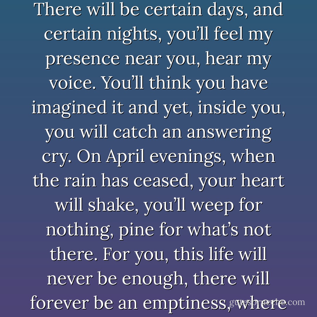 You will remember this when all else fades, this moment, here, together, by this well. There will be certain days, and certain nights, you’ll feel my presence near you, hear my voice. You’ll think you have imagined it and yet, inside you, you will catch an answering cry. On April evenings, when the rain has ceased, your heart will shake, you’ll weep for nothing, pine for what’s not there. For you, this life will never be enough, there will forever be an emptiness, where once the god was all in all in you. - John Banville