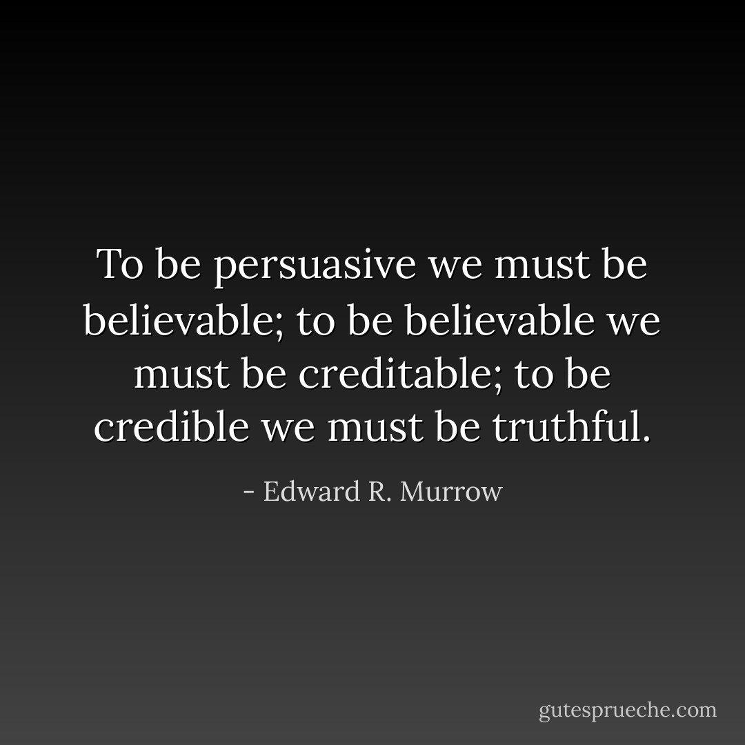 To be persuasive we must be believable;<br />to be believable we must be creditable;<br />to be credible we must be truthful. - Edward R. Murrow