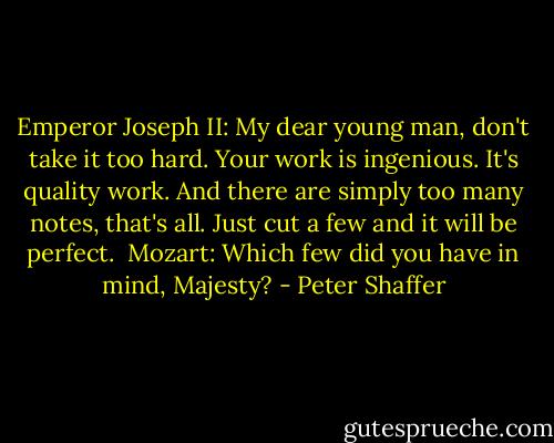 Emperor Joseph II: My dear young man, don't take it too hard. Your work is ingenious. It's quality work. And there are simply too many notes, that's all. Just cut a few and it will be perfect.<br /><br />Mozart: Which few did you have in mind, Majesty? - Peter Shaffer