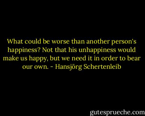 What could be worse than another person's happiness? Not that his unhappiness would make us happy, but we need it in order to bear our own. - Hansjörg Schertenleib