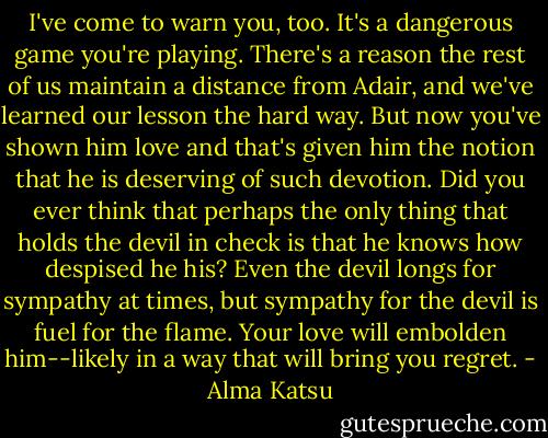 I've come to warn you, too. It's a dangerous game you're playing. There's a reason the rest of us maintain a distance from Adair, and we've learned our lesson the hard way. But now you've shown him love and that's given him the notion that he is deserving of such devotion. Did you ever think that perhaps the only thing that holds the devil in check is that he knows how despised he his? Even the devil longs for sympathy at times, but sympathy for the devil is fuel for the flame. Your love will embolden him--likely in a way that will bring you regret. - Alma Katsu