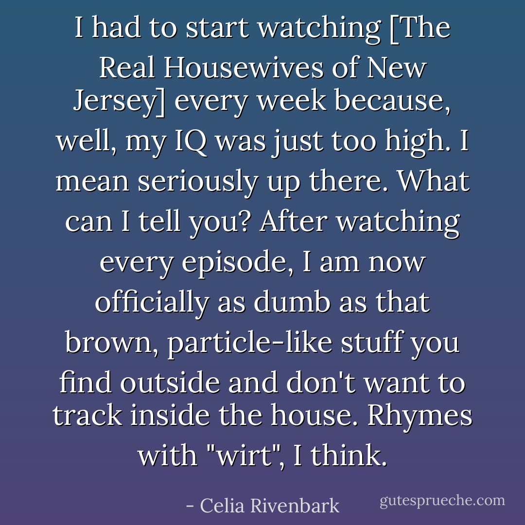 I had to start watching [<i>The Real Housewives of New Jersey</i>] every week because, well, my IQ was just too high. I mean seriously up there. What can I tell you? After watching every episode, I am now officially as dumb as that brown, particle-like stuff you find outside and don't want to track inside the house. Rhymes with "wirt", I think. - Celia Rivenbark
