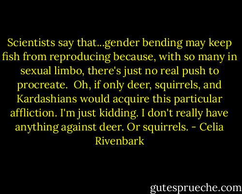 Scientists say that...gender bending may keep fish from reproducing because, with so many in sexual limbo, there's just no real push to procreate.<br /><br />Oh, if only deer, squirrels, and Kardashians would acquire this particular affliction. I'm just kidding. I don't really have anything against deer. Or squirrels. - Celia Rivenbark