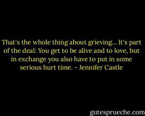 That's the whole thing about grieving... It's part of the deal: You get to be alive and to love, but in exchange you also have to put in some serious hurt time. - Jennifer Castle