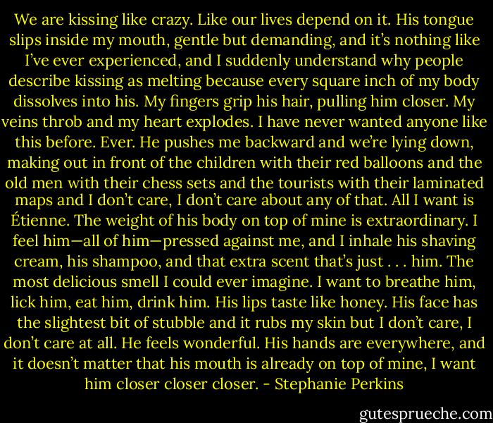 We are kissing like crazy. Like our lives depend on it. His tongue slips inside my mouth, gentle but demanding, and it’s nothing like I’ve ever experienced, and I suddenly understand why people describe kissing as melting because every square inch of my body dissolves into his. My fingers grip his hair, pulling him closer. My veins throb and my heart explodes. I have never wanted anyone like this before. Ever.<br />He pushes me backward and we’re lying down, making out in front of the children with their red balloons and the old men with their chess sets and the<br />tourists with their laminated maps and I don’t care, I don’t care about any of that.<br />All I want is Étienne.<br />The weight of his body on top of mine is extraordinary. I feel him—all of him—pressed against me, and I inhale his shaving cream, his shampoo, and<br />that extra scent that’s just . . . him. The most delicious smell I could ever imagine.<br />I want to breathe him, lick him, eat him, drink him. His lips taste like honey. His face has the slightest bit of stubble and it rubs my skin but I don’t care, I<br />don’t care at all. He feels wonderful. His hands are everywhere, and it doesn’t matter that his mouth is already on top of mine, I want him closer closer<br />closer. - Stephanie Perkins
