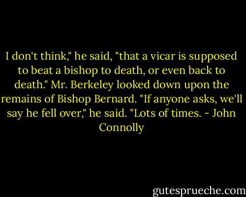 I don't think," he said, "that a vicar is supposed to beat a bishop to death, or even back to death."<br />Mr. Berkeley looked down upon the remains of Bishop Bernard.<br />"If anyone asks, we'll say he fell over," he said. "Lots of times. - John Connolly