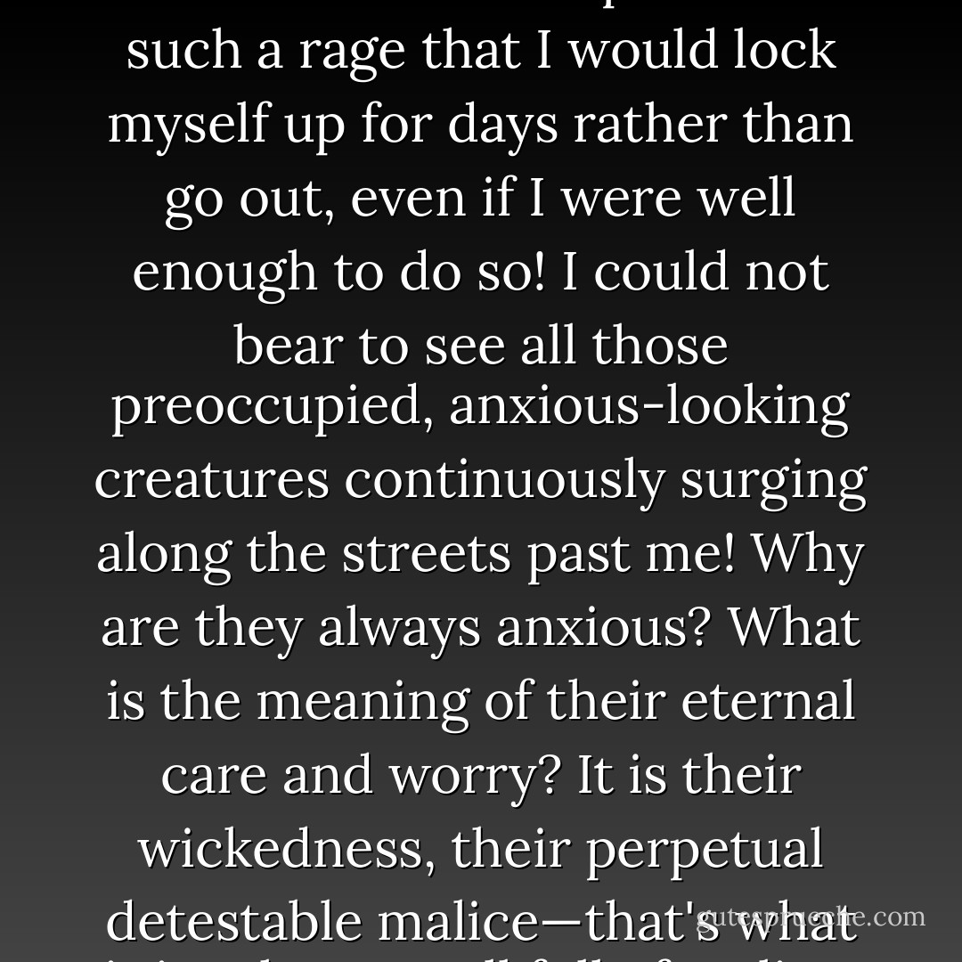 Occasionally I was so much better that I could go out; but the streets used to put me in such a rage that I would lock myself up for days rather than go out, even if I were well enough to do so! I could not bear to see all those preoccupied, anxious-looking creatures continuously surging along the streets past me! Why are they always anxious? What is the meaning of their eternal care and worry? It is their wickedness, their perpetual detestable malice—that's what it is—they are all full of malice, malice! - Fyodor Dostoevsky