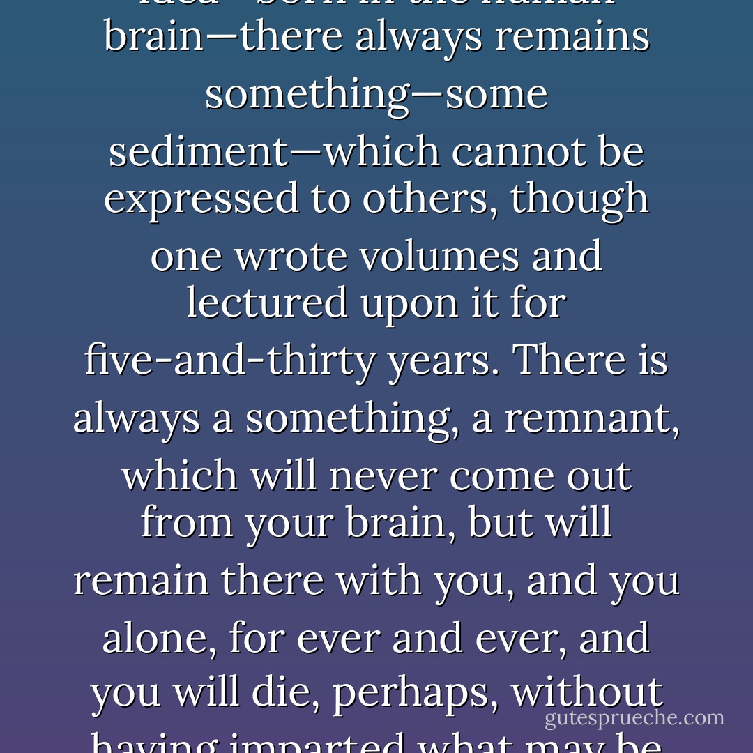 Let me add to this that in every idea emanating from genius, or even in every serious human idea—born in the human brain—there always remains something—some sediment—which cannot be expressed to others, though one wrote volumes and lectured upon it for five-and-thirty years. There is always a something, a remnant, which will never come out from your brain, but will remain there with you, and you alone, for ever and ever, and you will die, perhaps, without having imparted what may be the very essence of your idea to a single living soul. - Fyodor Dostoevsky