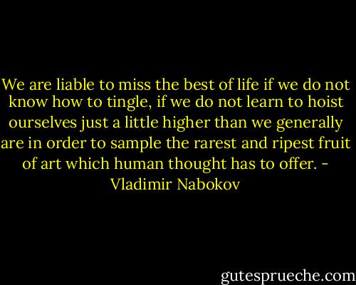 We are liable to miss the best of life if we do not know how to tingle, if we do not learn to hoist ourselves just a little higher than we generally are in order to sample the rarest and ripest fruit of art which human thought has to offer. - Vladimir Nabokov
