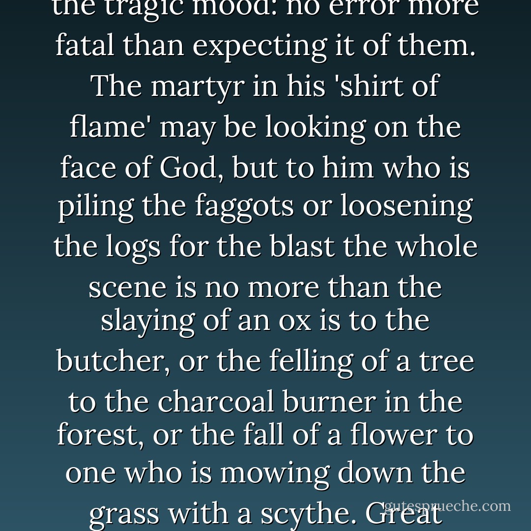 There is no error more common than that of thinking that those who are the causes or occasions of great tragedies share in the feelings suitable to the tragic mood: no error more fatal than expecting it of them. The martyr in his 'shirt of flame' may be looking on the face of God, but to him who is piling the faggots or loosening the logs for the blast the whole scene is no more than the slaying of an ox is to the butcher, or the felling of a tree to the charcoal burner in the forest, or the fall of a flower to one who is mowing down the grass with a scythe. Great passions are for the great of soul, and great events can be seen only by those who are on a level with them. - Oscar Wilde