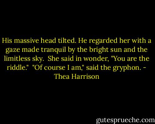 His massive head tilted. He regarded her with a gaze made tranquil by the bright sun and the limitless sky.<br /><br />She said in wonder, "You are the riddle."<br /><br />"Of course I am," said the gryphon. - Thea Harrison