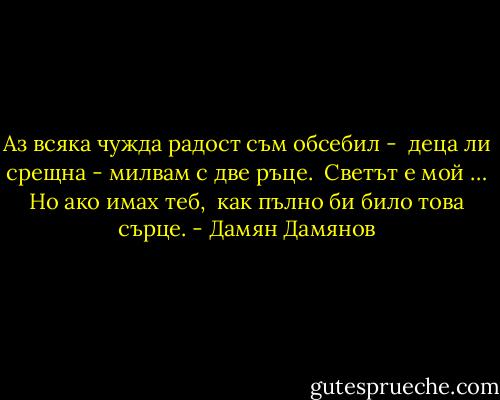 Аз всяка чужда радост съм обсебил -<br /> деца ли срещна - милвам с две ръце.<br /> Светът е мой … Но ако имах теб,<br /> как пълно би било това сърце. - Дамян Дамянов
