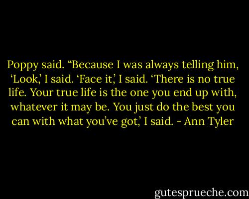 Poppy said. “Because I was always telling him, ‘Look,’ I said. ‘Face it,’ I said. ‘There is no true life. Your true life is the one you end up with, whatever it may be. You just do the best you can with what you’ve got,’ I said. - Ann Tyler