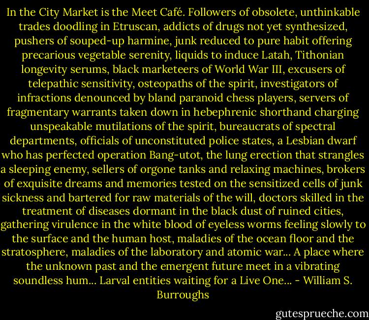 In the City Market is the Meet Café. Followers of obsolete, unthinkable trades doodling in Etruscan, addicts of drugs not yet synthesized, pushers of souped-up harmine, junk reduced to pure habit offering precarious vegetable serenity, liquids to induce Latah, Tithonian longevity serums, black marketeers of World War III, excusers of telepathic sensitivity, osteopaths of the spirit, investigators of infractions denounced by bland paranoid chess players, servers of fragmentary warrants taken down in hebephrenic shorthand charging unspeakable mutilations of the spirit, bureaucrats of spectral departments, officials of unconstituted police states, a Lesbian dwarf who has perfected operation Bang-utot, the lung erection that strangles a sleeping enemy, sellers of orgone tanks and relaxing machines, brokers of exquisite dreams and memories tested on the sensitized cells of junk sickness and bartered for raw materials of the will, doctors skilled in the treatment of diseases dormant in the black dust of ruined cities, gathering virulence in the white blood of eyeless worms feeling slowly to the surface and the human host, maladies of the ocean floor and the stratosphere, maladies of the laboratory and atomic war... A place where the unknown past and the emergent future meet in a vibrating soundless hum... Larval entities waiting for a Live One... - William S. Burroughs