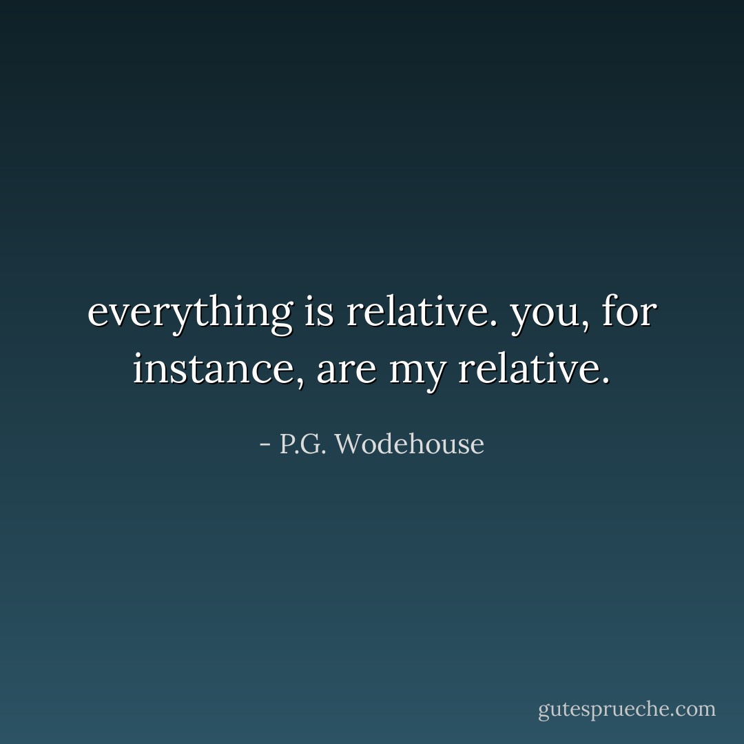 everything is relative. you, for instance, are my relative. - P.G. Wodehouse