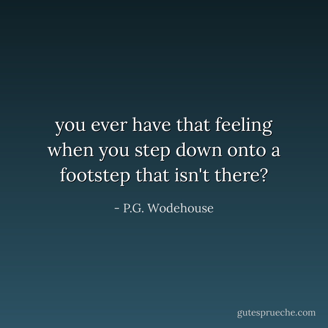 you ever have that feeling when you step down onto a footstep that isn't there? - P.G. Wodehouse