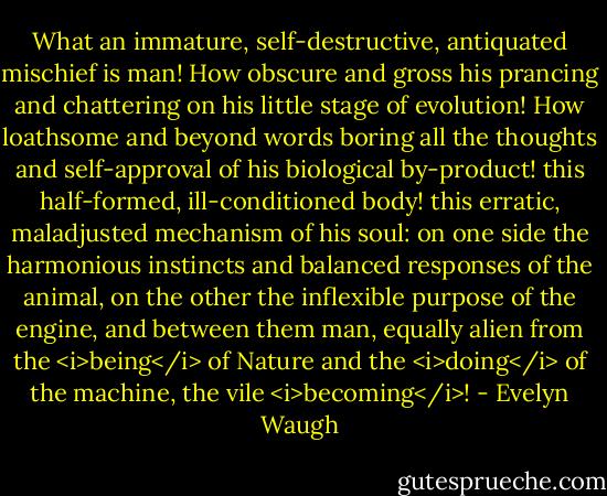 What an immature, self-destructive, antiquated mischief is man! How obscure and gross his prancing and chattering on his little stage of evolution! How loathsome and beyond words boring all the thoughts and self-approval of his biological by-product! this half-formed, ill-conditioned body! this erratic, maladjusted mechanism of his soul: on one side the harmonious instincts and balanced responses of the animal, on the other the inflexible purpose of the engine, and between them man, equally alien from the <i>being</i> of Nature and the <i>doing</i> of the machine, the vile <i>becoming</i>! - Evelyn Waugh