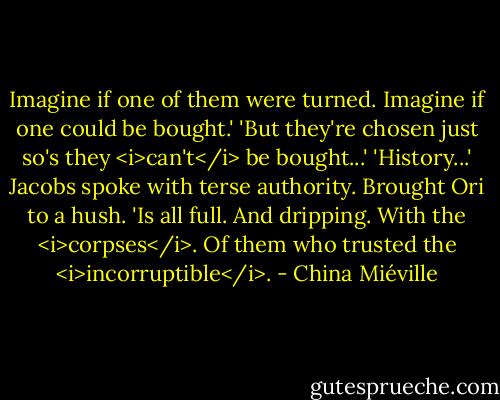 Imagine if one of them were turned. Imagine if one could be bought.'<br />'But they're chosen just so's they <i>can't</i> be bought...'<br />'History...' Jacobs spoke with terse authority. Brought Ori to a hush. 'Is all full. And dripping. With the <i>corpses</i>. Of them who trusted the <i>incorruptible</i>. - China Miéville