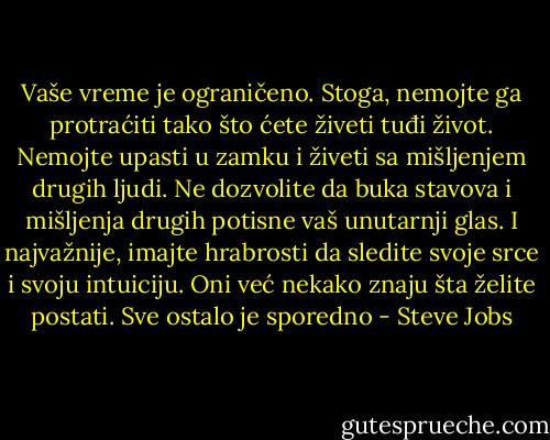 Vaše vreme je ograničeno. Stoga, nemojte ga protraćiti tako što ćete živeti tuđi život. Nemojte upasti u zamku i živeti sa mišljenjem drugih ljudi. Ne dozvolite da buka stavova i mišljenja drugih potisne vaš unutarnji glas. I najvažnije, imajte hrabrosti da sledite svoje srce i svoju intuiciju. Oni već nekako znaju šta želite postati. Sve ostalo je sporedno - Steve Jobs