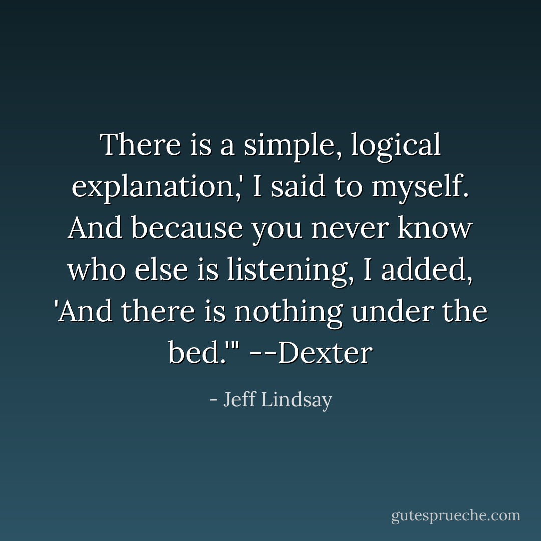 There is a simple, logical explanation,' I said to myself. And because you never know who else is listening, I added, 'And there is nothing under the bed.'" --Dexter - Jeff Lindsay