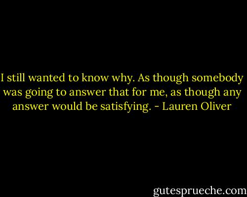 I still wanted to know why. As though somebody was going to answer that for me, as though any answer would be satisfying. - Lauren Oliver