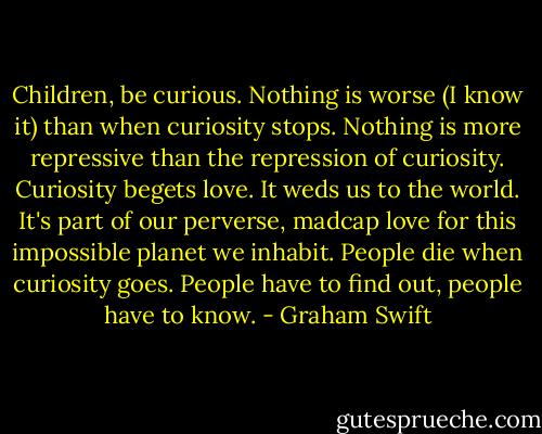 Children, be curious. Nothing is worse (I know it) than when curiosity stops. Nothing is more repressive than the repression of curiosity. Curiosity begets love. It weds us to the world. It's part of our perverse, madcap love for this impossible planet we inhabit. People die when curiosity goes. People have to find out, people have to know. - Graham Swift