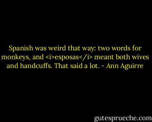 Spanish was weird that way: two words for monkeys, and <i>esposas</i> meant both wives and handcuffs. That said a lot. - Ann Aguirre