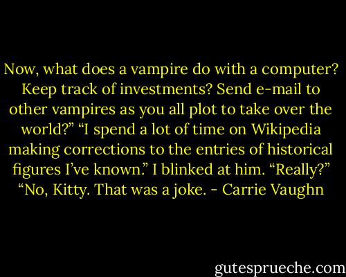 Now, what does a vampire do with a computer? Keep track of investments? Send e-mail to other vampires as you all plot to take over the world?” “I spend a lot of time on Wikipedia making corrections to the entries of historical figures I’ve known.” I blinked at him. “Really?” “No, Kitty. That was a joke. - Carrie Vaughn