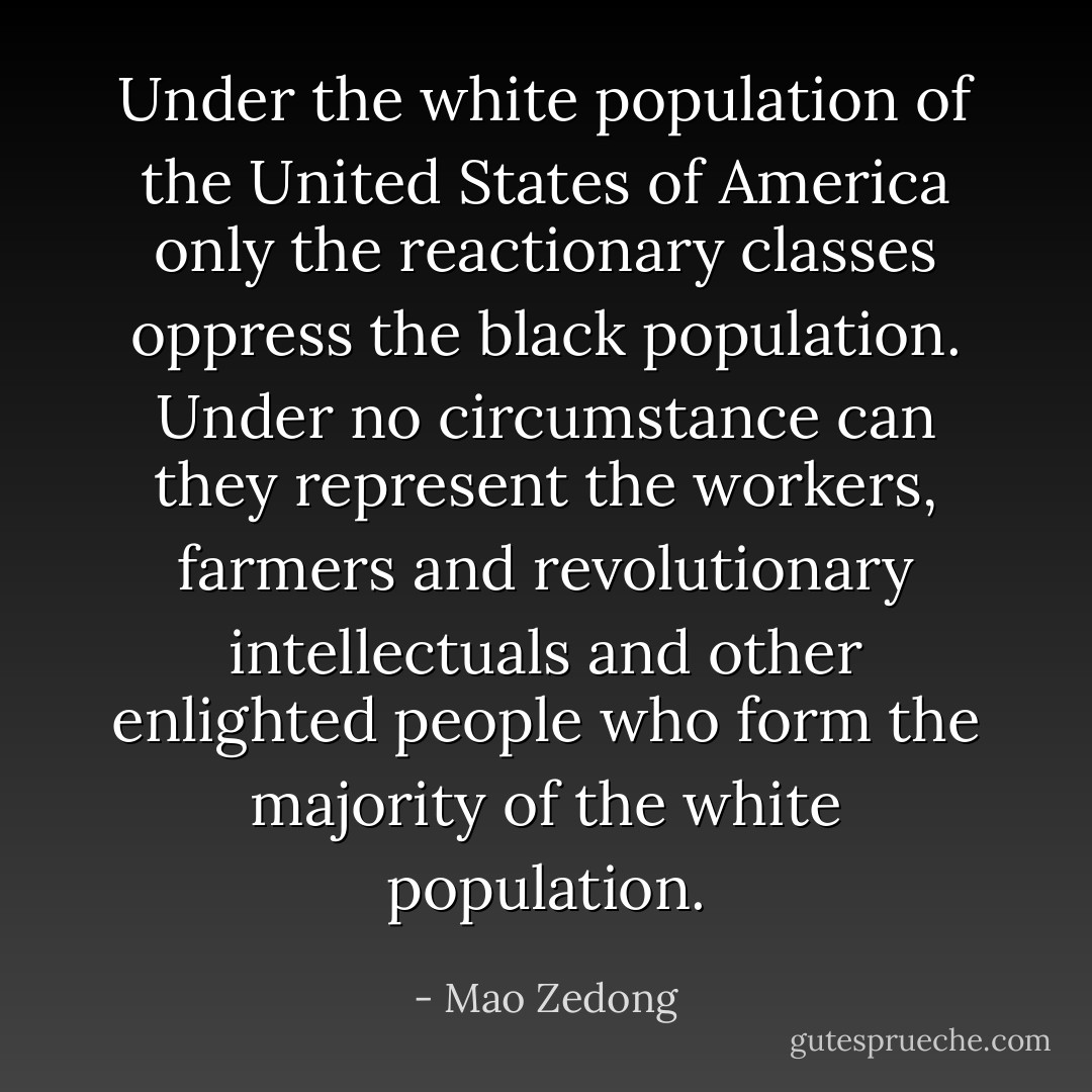 Under the white population of the United States of America only the reactionary classes oppress the black population. Under no circumstance can they represent the workers, farmers and revolutionary intellectuals and other enlighted people who form the majority of the white population. - Mao Zedong