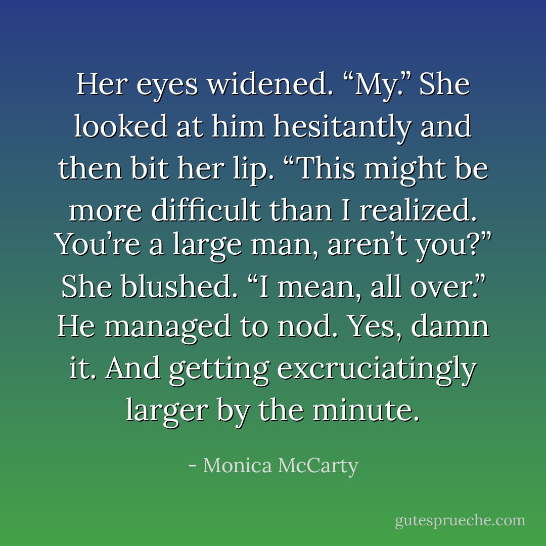 Her eyes widened. “My.” She looked at him hesitantly and then bit her lip. “This might be more difficult than I realized. You’re a large man, aren’t you?” She blushed. “I mean, all over.”<br />He managed to nod. Yes, damn it. And getting excruciatingly larger by the minute. - Monica McCarty