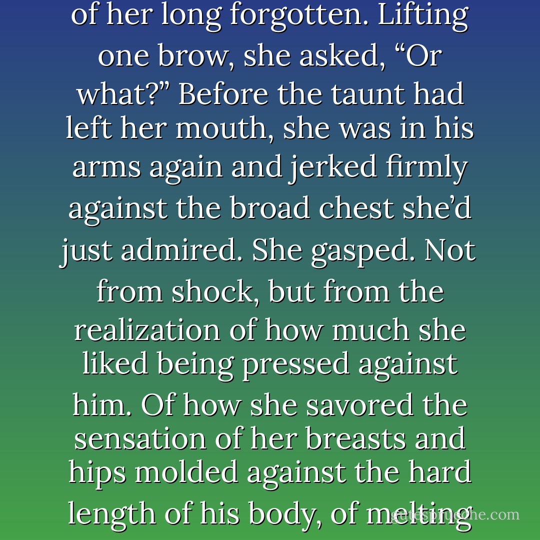 His eyes flared, and he tightened his grip on her arm. “Don’t press me, Meg.”<br />She didn’t miss the intimate use of her Christian name, but there was no mistaking the threat this time.<br />His voice was deep and liquid and seemed to wrap around her. She knew she shouldn’t provoke him, but he brought out a mischievous side of her long forgotten. Lifting one brow, she asked, “Or what?”<br />Before the taunt had left her mouth, she was in his arms again and jerked firmly against the broad chest she’d just admired. She gasped. Not from shock, but from the realization of how much she liked being pressed against him. Of how she savored the sensation of her breasts and hips molded against the hard length of his body, of melting against him, of being secured in his arms. A wave of heated awareness shuddered through her.<br />His eyes were hooded, his expression dark and full of promise. “Or I will prove to you just how innocent you are, my sweet, and how very little control you have over a man and a man’s desires. - Monica McCarty