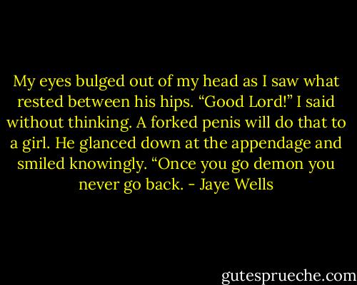 My eyes bulged out of my head as I saw what rested between his hips. “Good Lord!” I said without thinking. A forked penis will do that to a girl. He glanced down at the appendage and smiled knowingly. “Once you go demon you never go back. - Jaye Wells