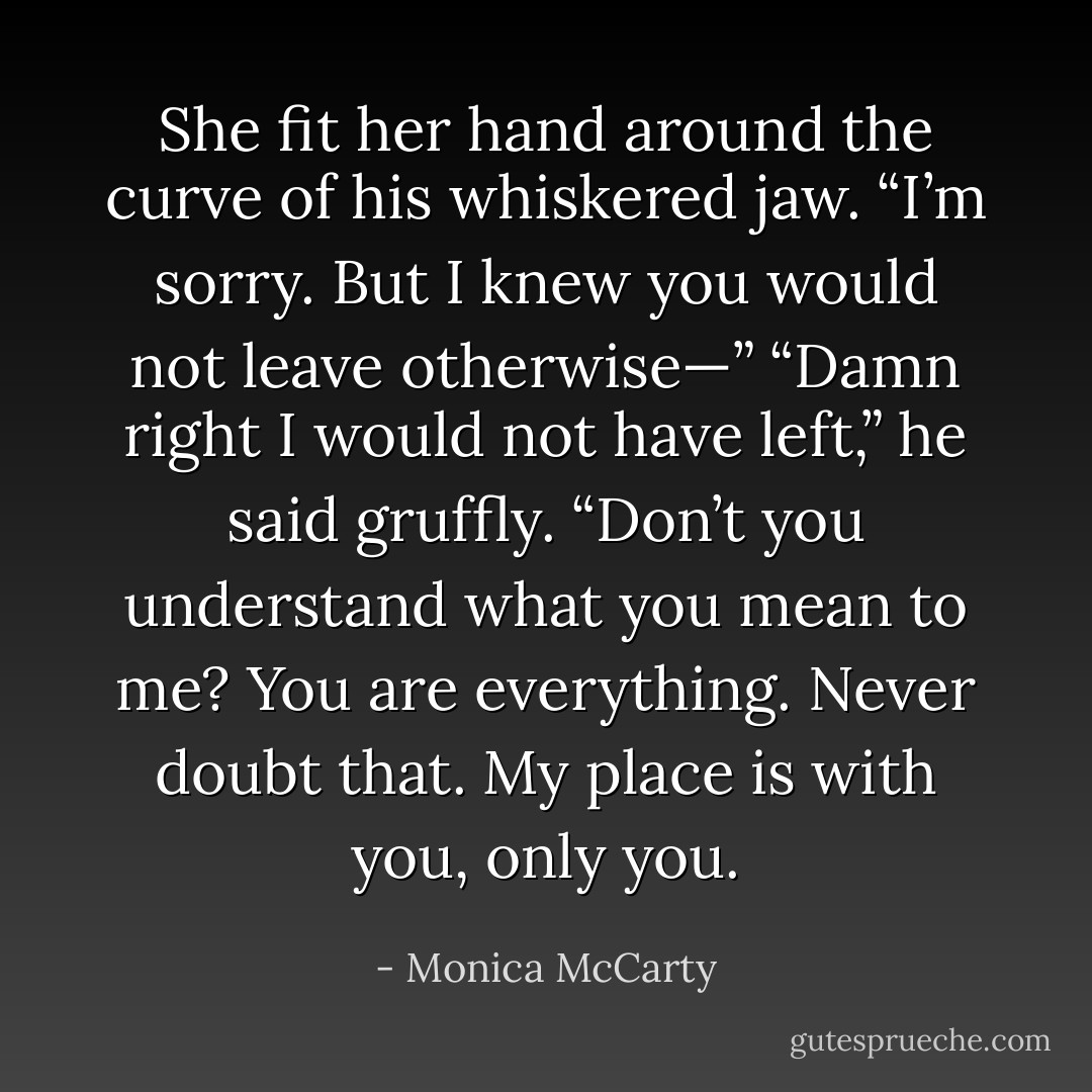 She fit her hand around the curve of his whiskered jaw. “I’m sorry. But I knew you would not leave otherwise—”<br />“Damn right I would not have left,” he said gruffly. “Don’t you understand what you mean to me? You are everything. Never doubt that. My place is with you, only you. - Monica McCarty