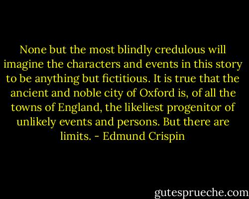 None but the most blindly credulous will imagine the characters and events in this story to be anything but fictitious. It is true that the ancient and noble city of Oxford is, of all the towns of England, the likeliest progenitor of unlikely events and persons. But there are limits. - Edmund Crispin