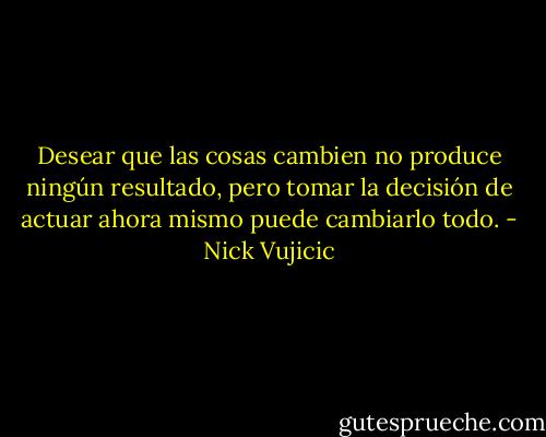 Desear que las cosas cambien no produce ningún resultado, pero tomar la decisión de actuar ahora mismo puede cambiarlo todo. - Nick Vujicic