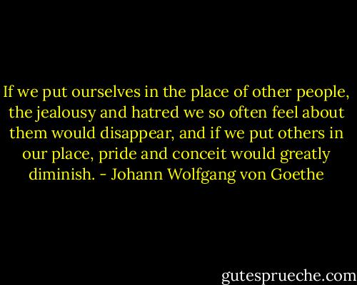 If we put ourselves in the place of other people, the jealousy and hatred we so often feel about them would disappear, and if we put others in our place, pride and conceit would greatly diminish. - Johann Wolfgang von Goethe