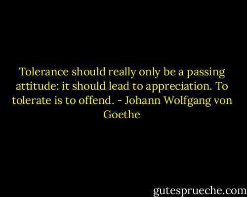 Tolerance should really only be a passing attitude: it should lead to appreciation. To tolerate is to offend. - Johann Wolfgang von Goethe